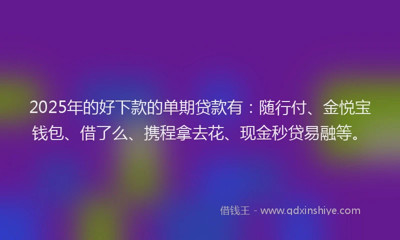2025年的好下款的单期贷款有：随行付、金悦宝钱包、借了么、携程拿去花、现金秒贷易融等。