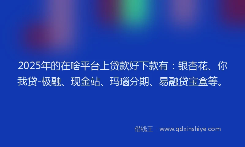 2025年的在啥平台上贷款好下款有：银杏花、你我贷-极融、现金站、玛瑙分期、易融贷宝盒等。
