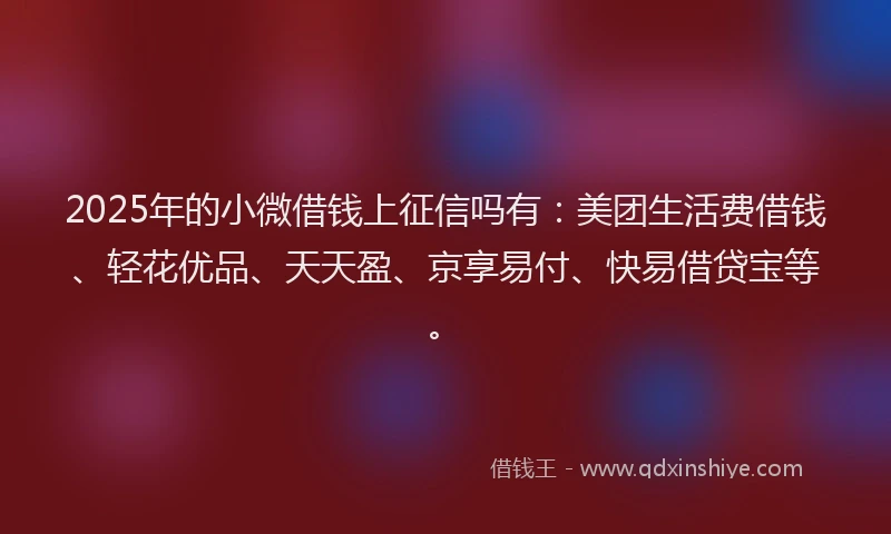 2025年的小微借钱上征信吗有：美团生活费借钱、轻花优品、天天盈、京享易付、快易借贷宝等。