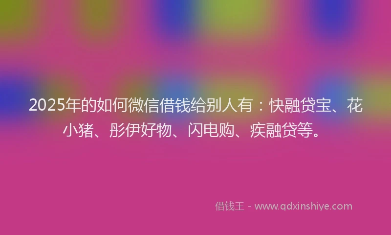 2025年的如何微信借钱给别人有：快融贷宝、花小猪、彤伊好物、闪电购、疾融贷等。