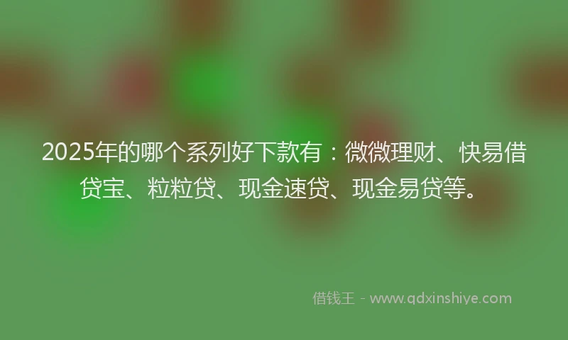 2025年的哪个系列好下款有：微微理财、快易借贷宝、粒粒贷、现金速贷、现金易贷等。