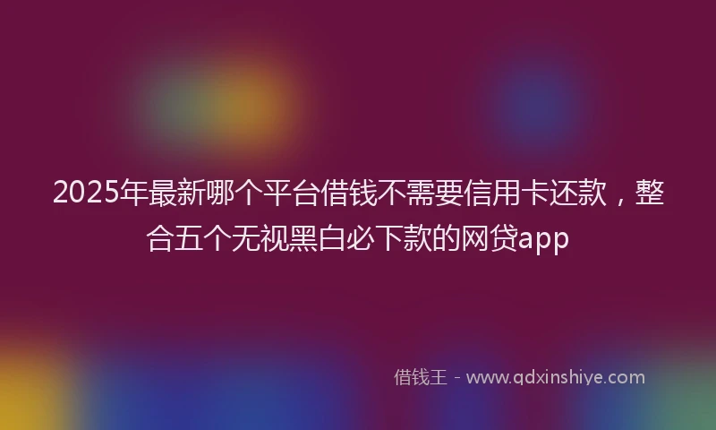 2025年最新哪个平台借钱不需要信用卡还款，整合五个无视黑白必下款的网贷app