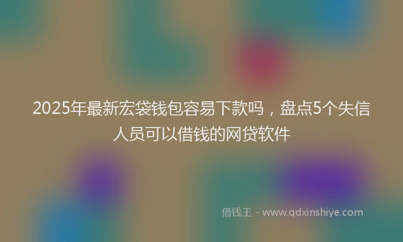 2025年最新宏袋钱包容易下款吗，盘点5个失信人员可以借钱的网贷软件