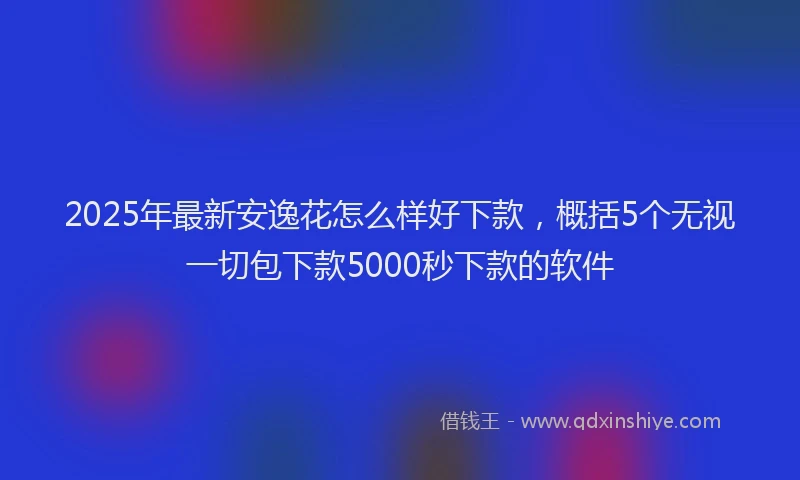 2025年最新安逸花怎么样好下款，概括5个无视一切包下款5000秒下款的软件
