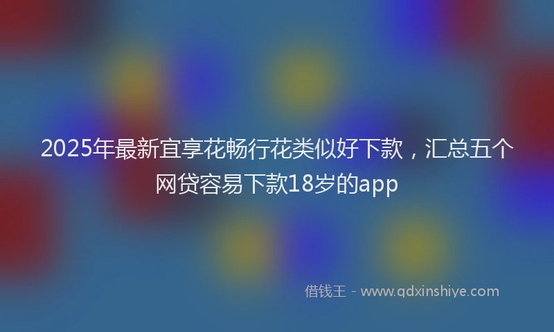 2025年最新宜享花畅行花类似好下款，汇总五个网贷容易下款18岁的app