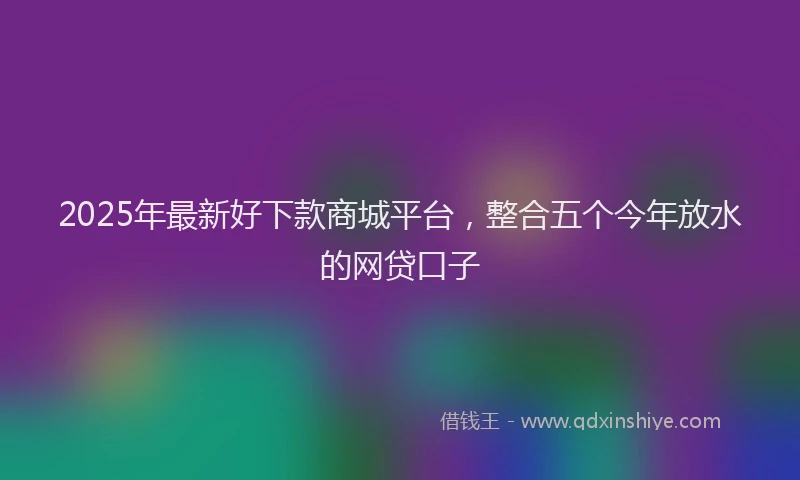 2025年最新好下款商城平台，整合五个今年放水的网贷口子