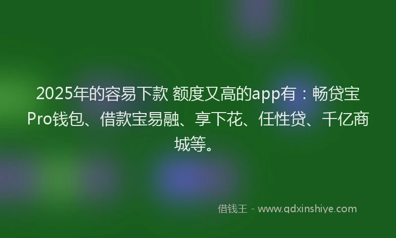 2025年的容易下款 额度又高的app有：畅贷宝Pro钱包、借款宝易融、享下花、任性贷、千亿商城等。
