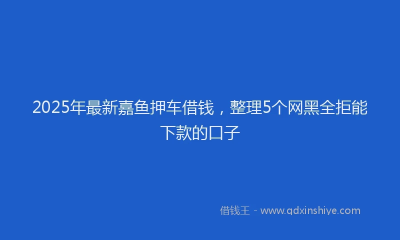 2025年最新嘉鱼押车借钱，整理5个网黑全拒能下款的口子