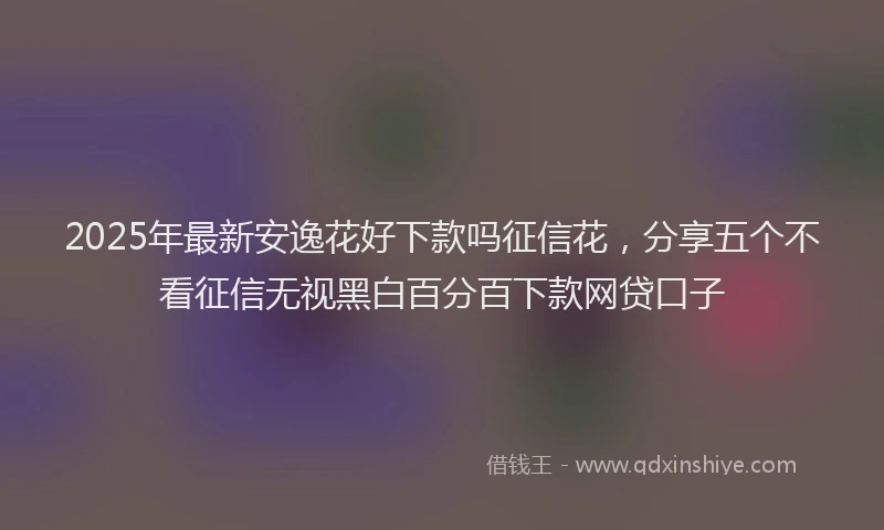2025年最新安逸花好下款吗征信花，分享五个不看征信无视黑白百分百下款网贷口子