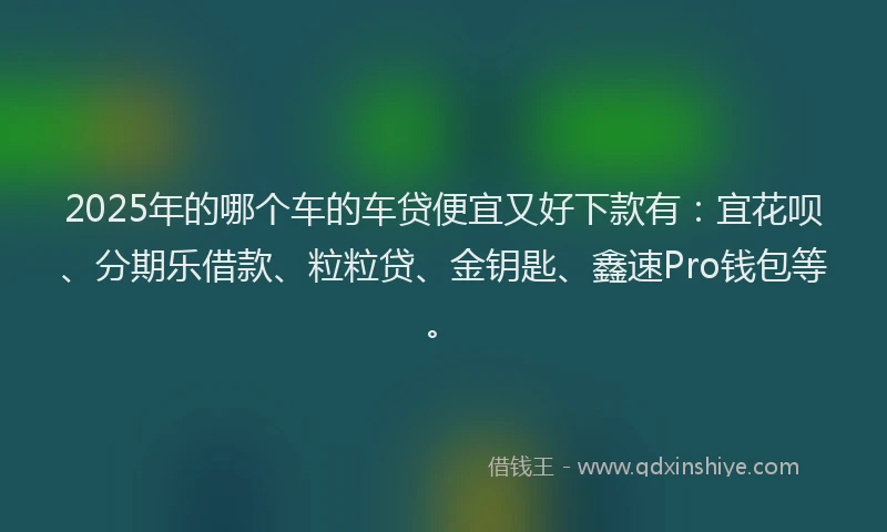 2025年的哪个车的车贷便宜又好下款有：宜花呗、分期乐借款、粒粒贷、金钥匙、鑫速Pro钱包等。