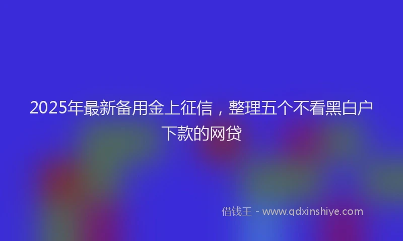 2025年最新备用金上征信，整理五个不看黑白户下款的网贷