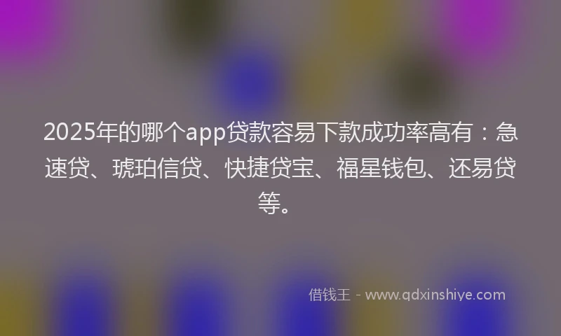 2025年的哪个app贷款容易下款成功率高有：急速贷、琥珀信贷、快捷贷宝、福星钱包、还易贷等。