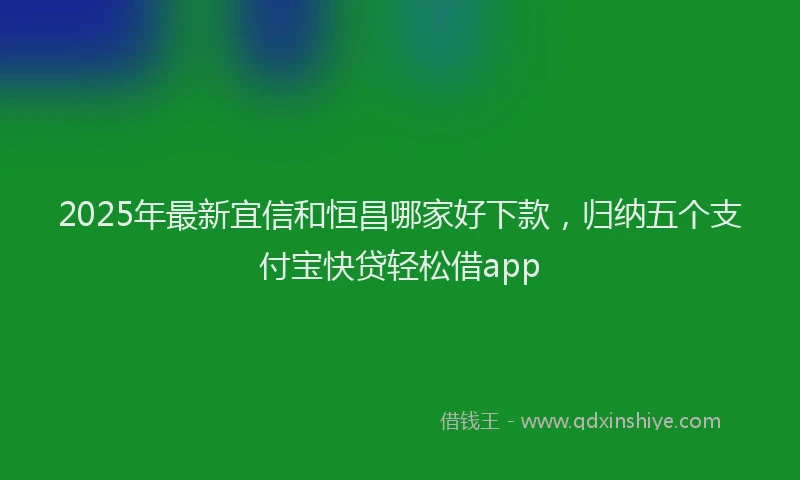2025年最新宜信和恒昌哪家好下款，归纳五个支付宝快贷轻松借app