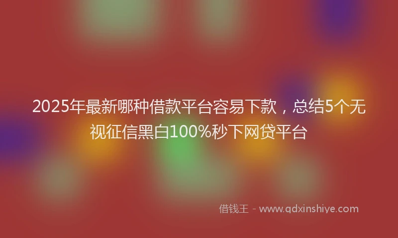 2025年最新哪种借款平台容易下款，总结5个无视征信黑白100%秒下网贷平台