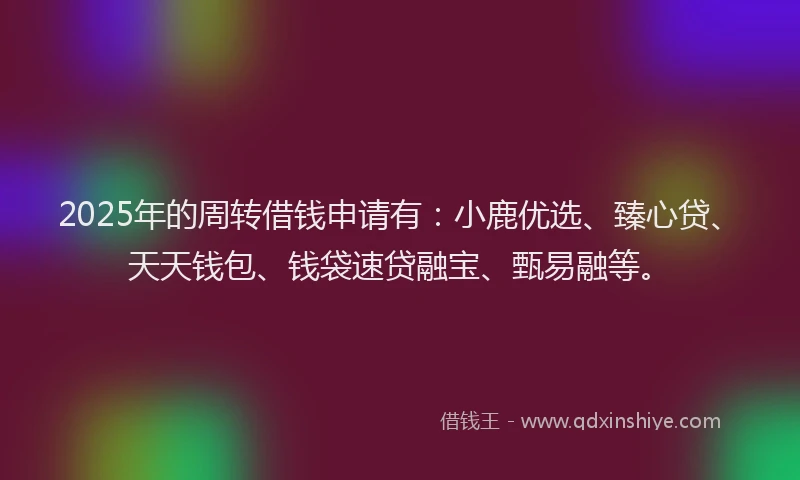 2025年的周转借钱申请有：小鹿优选、臻心贷、天天钱包、钱袋速贷融宝、甄易融等。