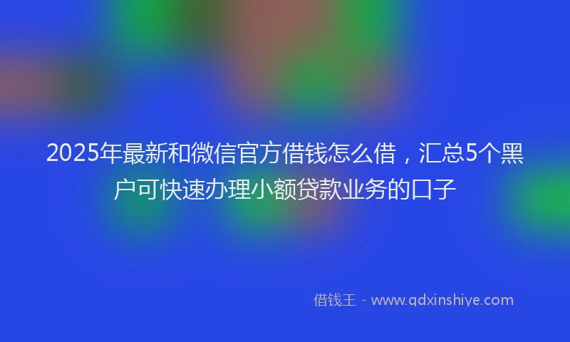 2025年最新和微信官方借钱怎么借，汇总5个黑户可快速办理小额贷款业务的口子