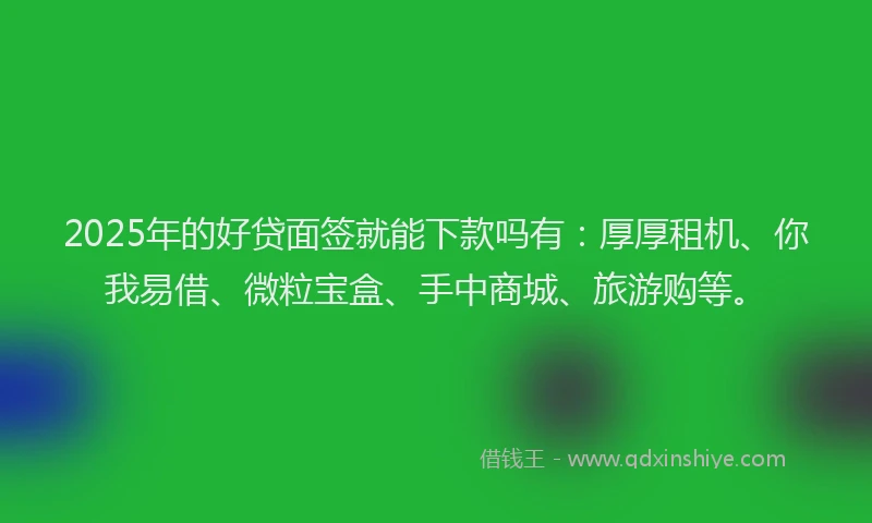2025年的好贷面签就能下款吗有：厚厚租机、你我易借、微粒宝盒、手中商城、旅游购等。