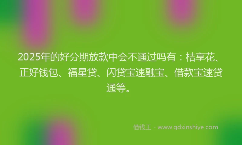 2025年的好分期放款中会不通过吗有：桔享花、正好钱包、福星贷、闪贷宝速融宝、借款宝速贷通等。