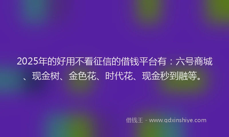 2025年的好用不看征信的借钱平台有：六号商城、现金树、金色花、时代花、现金秒到融等。