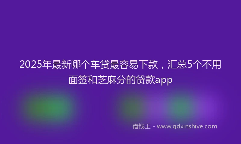 2025年最新哪个车贷最容易下款，汇总5个不用面签和芝麻分的贷款app