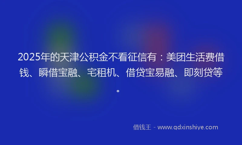 2025年的天津公积金不看征信有：美团生活费借钱、瞬借宝融、宅租机、借贷宝易融、即刻贷等。