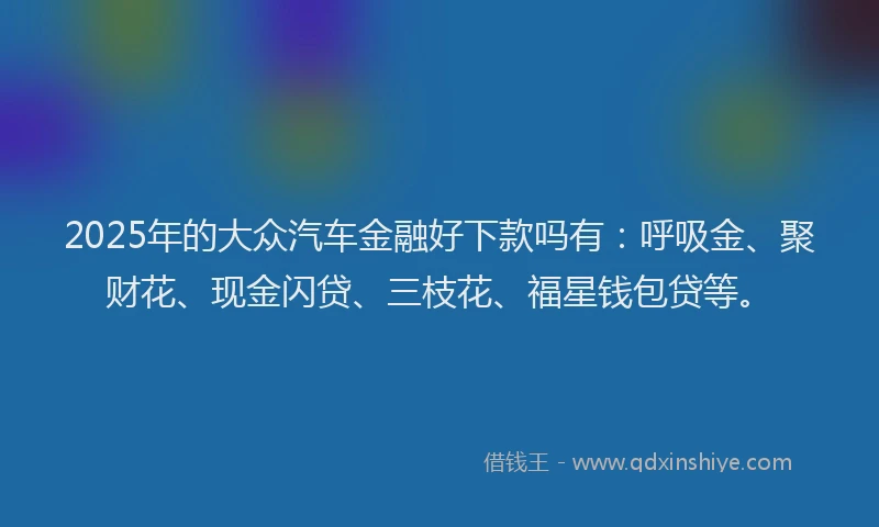 2025年的大众汽车金融好下款吗有：呼吸金、聚财花、现金闪贷、三枝花、福星钱包贷等。