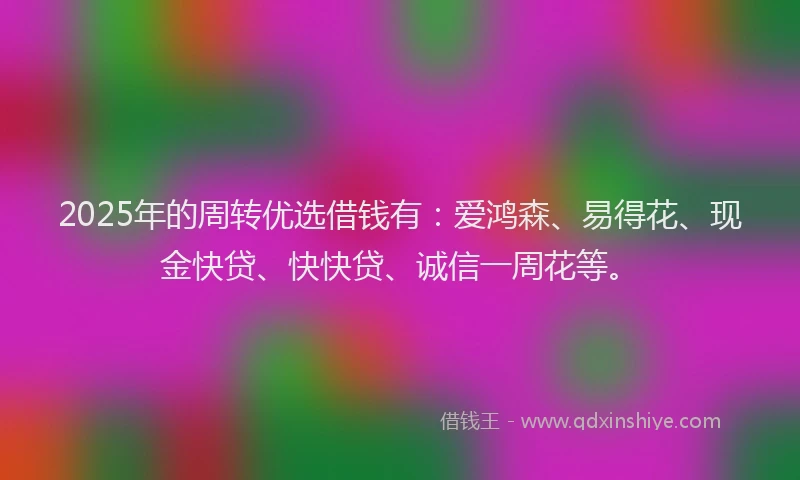 2025年的周转优选借钱有：爱鸿森、易得花、现金快贷、快快贷、诚信一周花等。