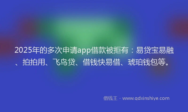 2025年的多次申请app借款被拒有：易贷宝易融、拍拍用、飞鸟贷、借钱快易借、琥珀钱包等。
