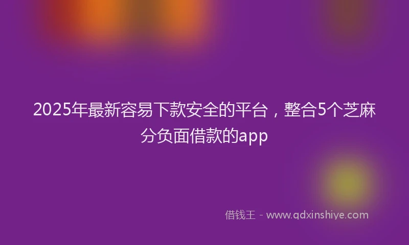 2025年最新容易下款安全的平台，整合5个芝麻分负面借款的app
