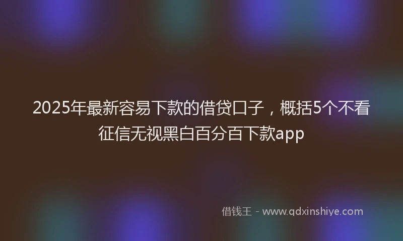 2025年最新容易下款的借贷口子，概括5个不看征信无视黑白百分百下款app