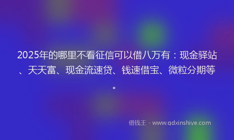 2025年的哪里不看征信可以借八万有：现金驿站、天天富、现金流速贷、钱速借宝、微粒分期等。