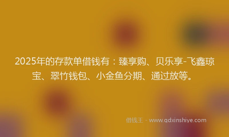 2025年的存款单借钱有：臻享购、贝乐享-飞鑫琼宝、翠竹钱包、小金鱼分期、通过放等。