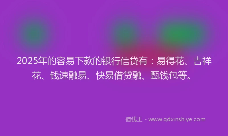2025年的容易下款的银行信贷有：易得花、吉祥花、钱速融易、快易借贷融、甄钱包等。