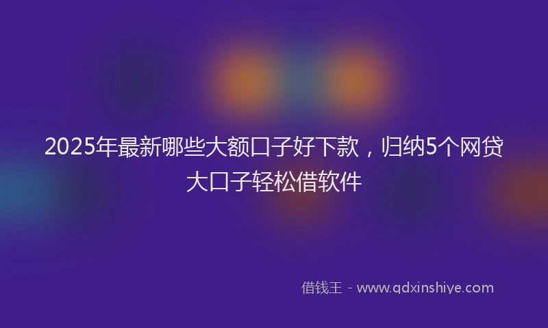 2025年最新哪些大额口子好下款，归纳5个网贷大口子轻松借软件