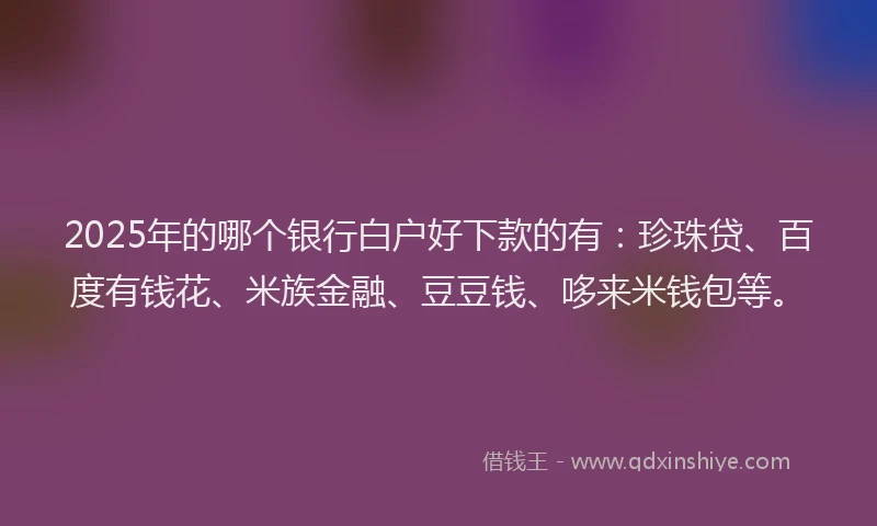 2025年的哪个银行白户好下款的有：珍珠贷、百度有钱花、米族金融、豆豆钱、哆来米钱包等。