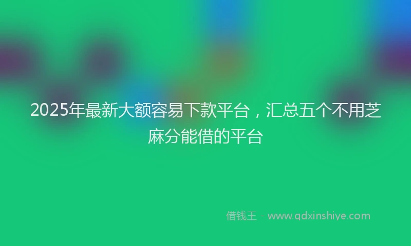 2025年最新大额容易下款平台，汇总五个不用芝麻分能借的平台