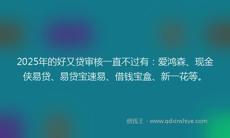 2025年的好又贷审核一直不过有：爱鸿森、现金侠易贷、易贷宝速易、借钱宝盒、新一花等。
