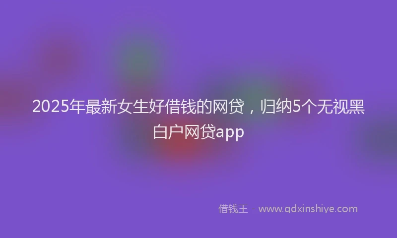 2025年最新女生好借钱的网贷，归纳5个无视黑白户网贷app