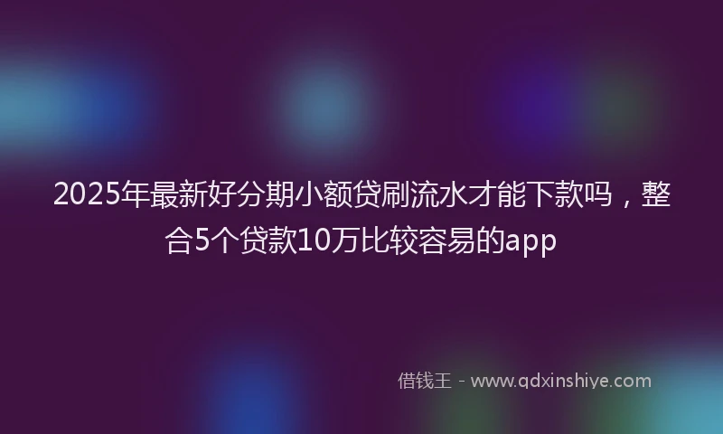 2025年最新好分期小额贷刷流水才能下款吗，整合5个贷款10万比较容易的app