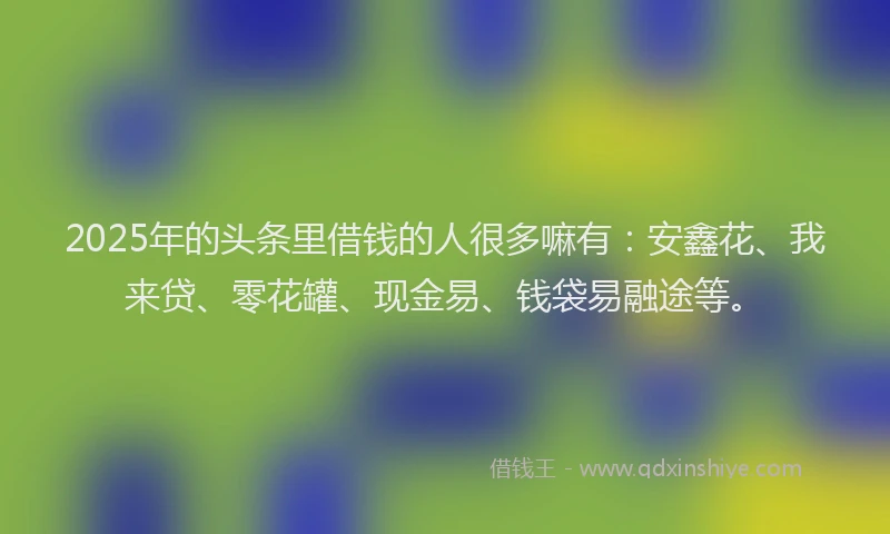 2025年的头条里借钱的人很多嘛有：安鑫花、我来贷、零花罐、现金易、钱袋易融途等。