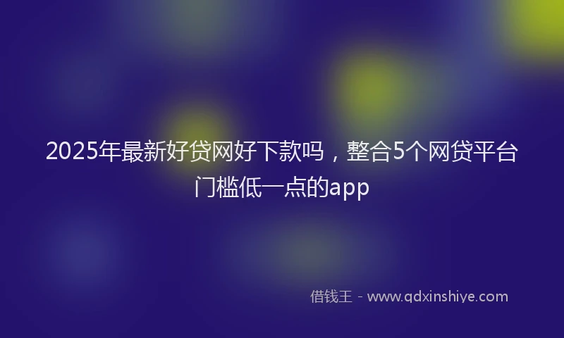 2025年最新好贷网好下款吗，整合5个网贷平台门槛低一点的app
