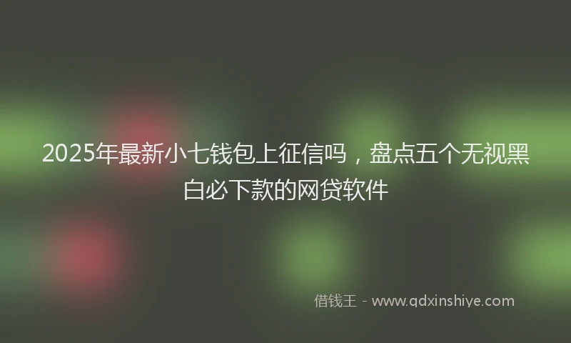 2025年最新小七钱包上征信吗，盘点五个无视黑白必下款的网贷软件