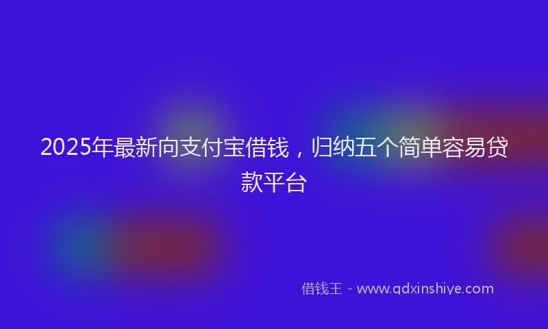 2025年最新向支付宝借钱，归纳五个简单容易贷款平台