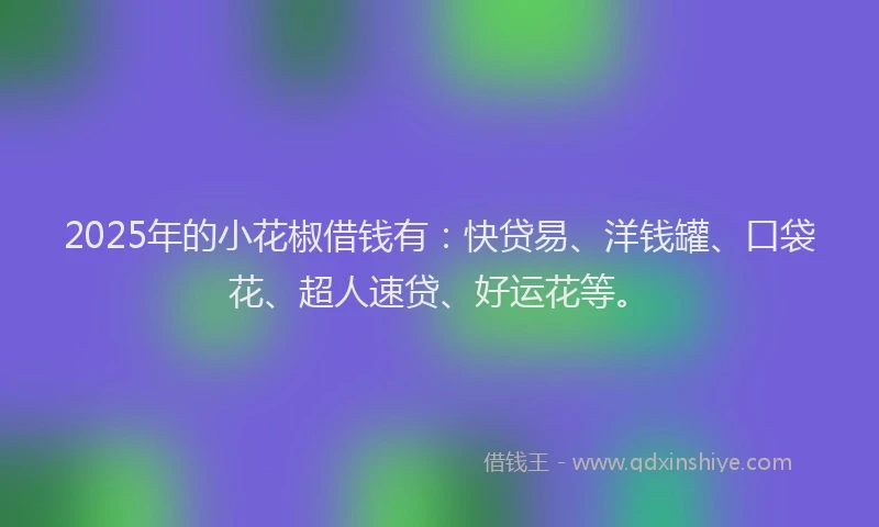2025年的小花椒借钱有：快贷易、洋钱罐、口袋花、超人速贷、好运花等。
