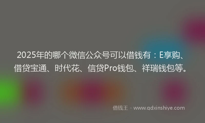 2025年的哪个微信公众号可以借钱有：E享购、借贷宝通、时代花、信贷Pro钱包、祥瑞钱包等。