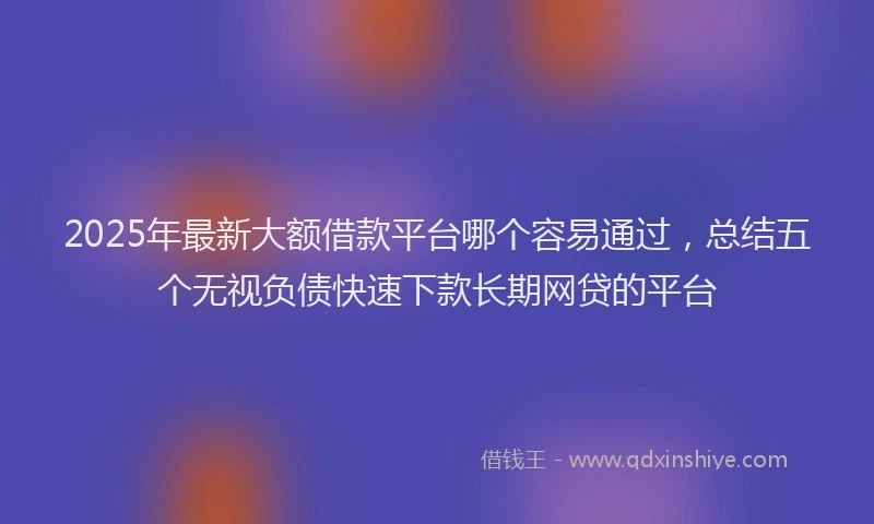 2025年最新大额借款平台哪个容易通过，总结五个无视负债快速下款长期网贷的平台