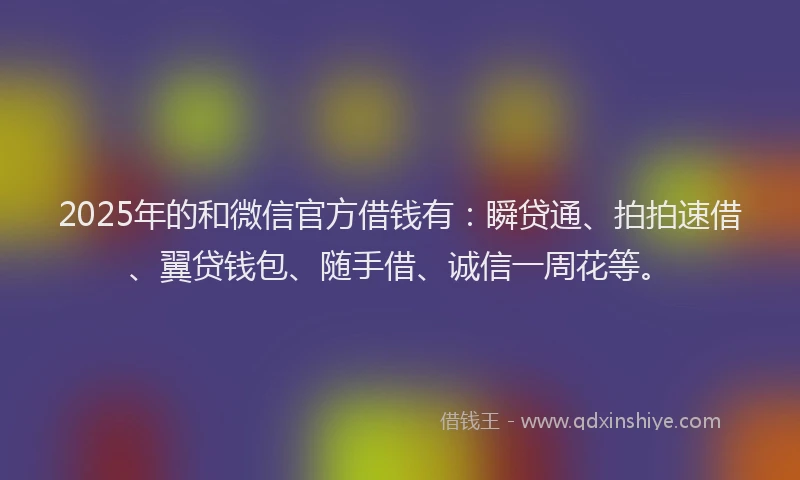 2025年的和微信官方借钱有：瞬贷通、拍拍速借、翼贷钱包、随手借、诚信一周花等。
