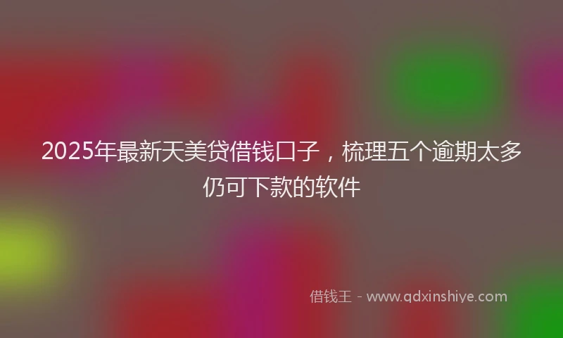 2025年最新天美贷借钱口子，梳理五个逾期太多仍可下款的软件
