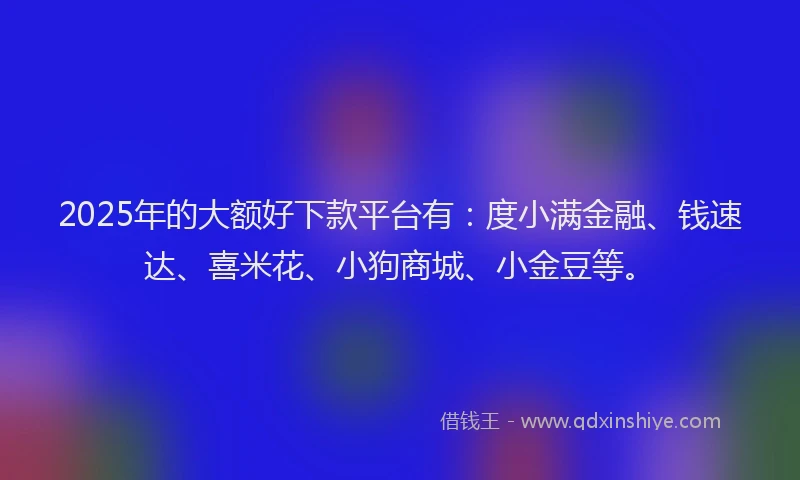 2025年的大额好下款平台有：度小满金融、钱速达、喜米花、小狗商城、小金豆等。