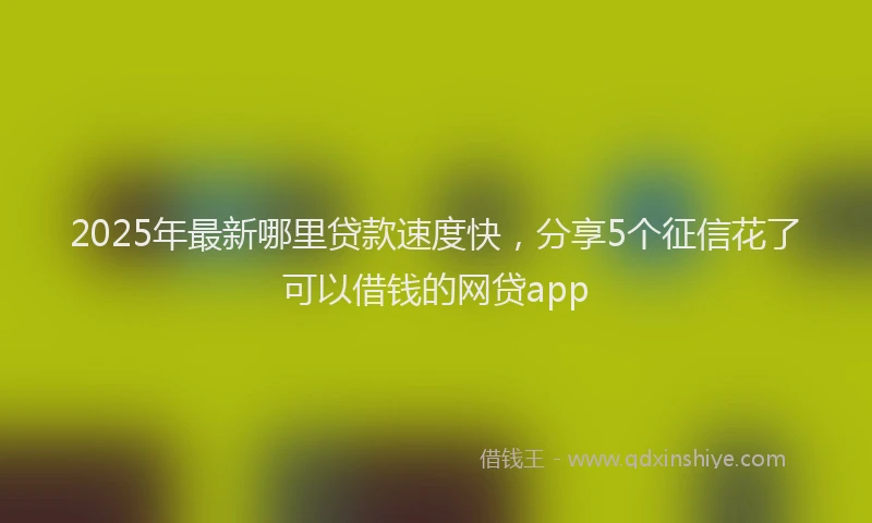 2025年最新哪里贷款速度快，分享5个征信花了可以借钱的网贷app